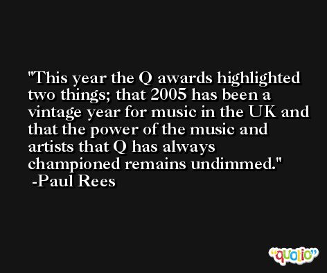 This year the Q awards highlighted two things; that 2005 has been a vintage year for music in the UK and that the power of the music and artists that Q has always championed remains undimmed. -Paul Rees