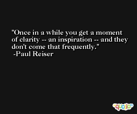 Once in a while you get a moment of clarity -- an inspiration -- and they don't come that frequently. -Paul Reiser