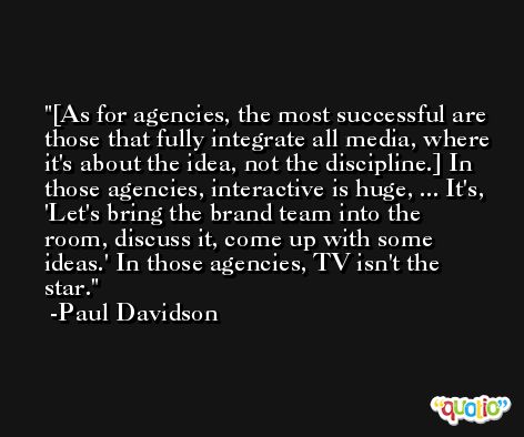 [As for agencies, the most successful are those that fully integrate all media, where it's about the idea, not the discipline.] In those agencies, interactive is huge, ... It's, 'Let's bring the brand team into the room, discuss it, come up with some ideas.' In those agencies, TV isn't the star. -Paul Davidson