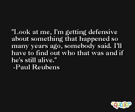Look at me, I'm getting defensive about something that happened so many years ago, somebody said. I'll have to find out who that was and if he's still alive. -Paul Reubens
