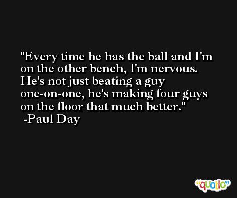 Every time he has the ball and I'm on the other bench, I'm nervous. He's not just beating a guy one-on-one, he's making four guys on the floor that much better. -Paul Day