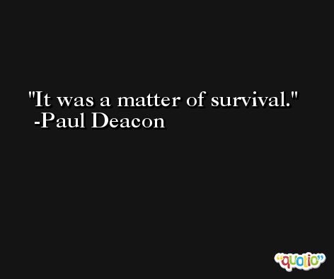 It was a matter of survival. -Paul Deacon