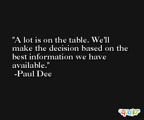 A lot is on the table. We'll make the decision based on the best information we have available. -Paul Dee