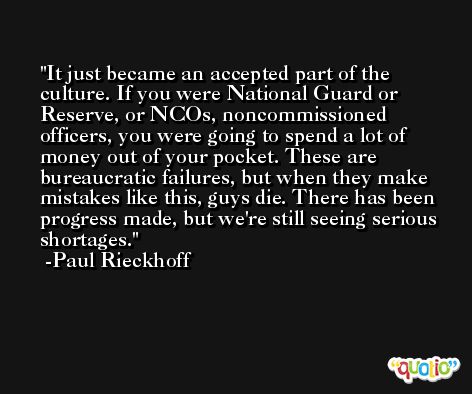 It just became an accepted part of the culture. If you were National Guard or Reserve, or NCOs, noncommissioned officers, you were going to spend a lot of money out of your pocket. These are bureaucratic failures, but when they make mistakes like this, guys die. There has been progress made, but we're still seeing serious shortages. -Paul Rieckhoff
