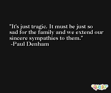 It's just tragic. It must be just so sad for the family and we extend our sincere sympathies to them. -Paul Denham