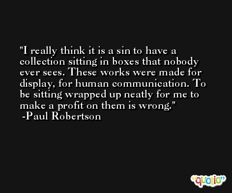 I really think it is a sin to have a collection sitting in boxes that nobody ever sees. These works were made for display, for human communication. To be sitting wrapped up neatly for me to make a profit on them is wrong. -Paul Robertson