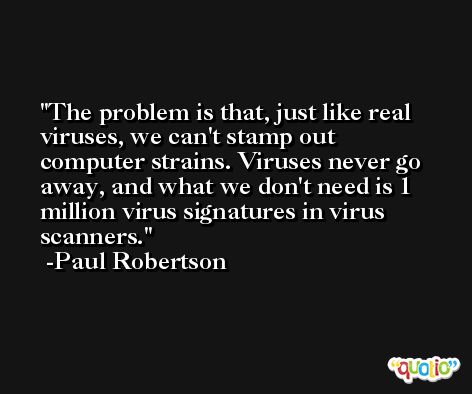 The problem is that, just like real viruses, we can't stamp out computer strains. Viruses never go away, and what we don't need is 1 million virus signatures in virus scanners. -Paul Robertson