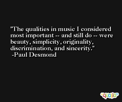 The qualities in music I considered most important -- and still do -- were beauty, simplicity, originality, discrimination, and sincerity. -Paul Desmond