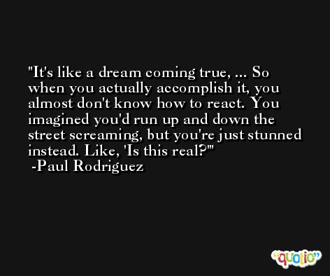It's like a dream coming true, ... So when you actually accomplish it, you almost don't know how to react. You imagined you'd run up and down the street screaming, but you're just stunned instead. Like, 'Is this real?' -Paul Rodriguez