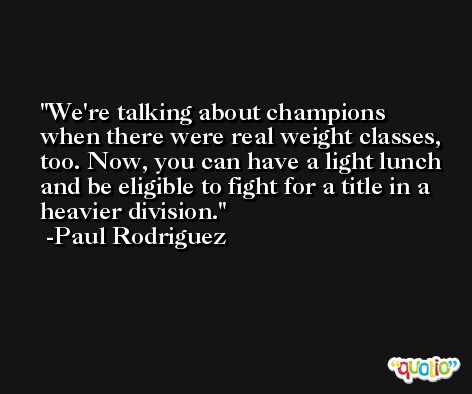 We're talking about champions when there were real weight classes, too. Now, you can have a light lunch and be eligible to fight for a title in a heavier division. -Paul Rodriguez