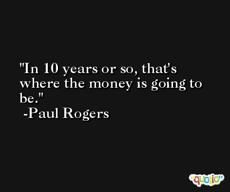 In 10 years or so, that's where the money is going to be. -Paul Rogers