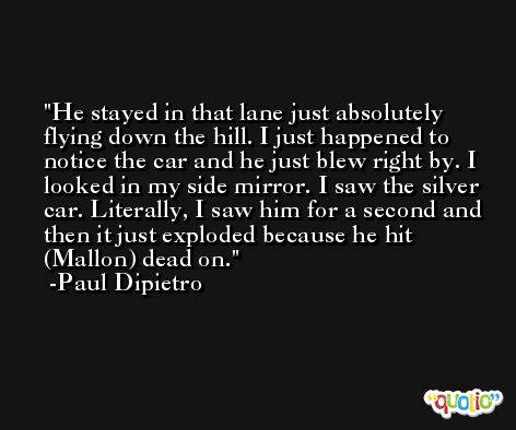 He stayed in that lane just absolutely flying down the hill. I just happened to notice the car and he just blew right by. I looked in my side mirror. I saw the silver car. Literally, I saw him for a second and then it just exploded because he hit (Mallon) dead on. -Paul Dipietro