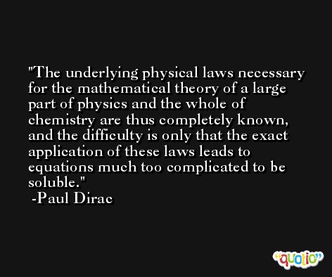 The underlying physical laws necessary for the mathematical theory of a large part of physics and the whole of chemistry are thus completely known, and the difficulty is only that the exact application of these laws leads to equations much too complicated to be soluble. -Paul Dirac