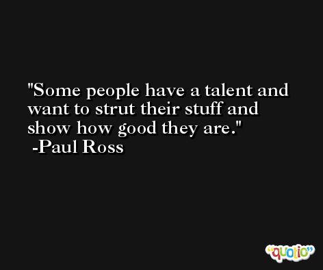 Some people have a talent and want to strut their stuff and show how good they are. -Paul Ross