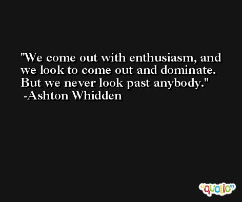 We come out with enthusiasm, and we look to come out and dominate. But we never look past anybody. -Ashton Whidden