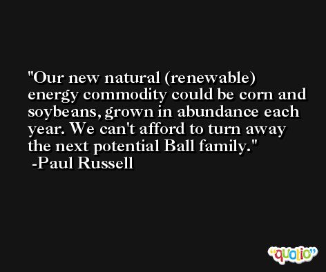 Our new natural (renewable) energy commodity could be corn and soybeans, grown in abundance each year. We can't afford to turn away the next potential Ball family. -Paul Russell