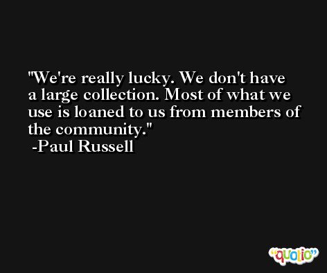 We're really lucky. We don't have a large collection. Most of what we use is loaned to us from members of the community. -Paul Russell