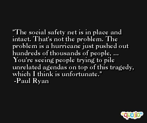 The social safety net is in place and intact. That's not the problem. The problem is a hurricane just pushed out hundreds of thousands of people, ... You're seeing people trying to pile unrelated agendas on top of this tragedy, which I think is unfortunate. -Paul Ryan