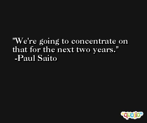 We're going to concentrate on that for the next two years. -Paul Saito