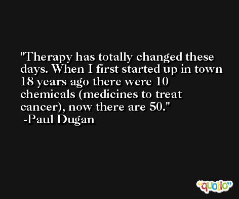 Therapy has totally changed these days. When I first started up in town 18 years ago there were 10 chemicals (medicines to treat cancer), now there are 50. -Paul Dugan