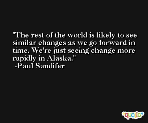 The rest of the world is likely to see similar changes as we go forward in time. We're just seeing change more rapidly in Alaska. -Paul Sandifer