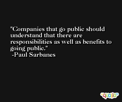 Companies that go public should understand that there are responsibilities as well as benefits to going public. -Paul Sarbanes