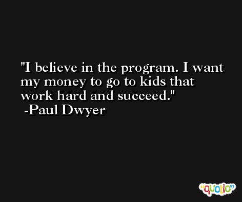 I believe in the program. I want my money to go to kids that work hard and succeed. -Paul Dwyer