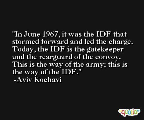 In June 1967, it was the IDF that stormed forward and led the charge. Today, the IDF is the gatekeeper and the rearguard of the convoy. This is the way of the army; this is the way of the IDF. -Aviv Kochavi