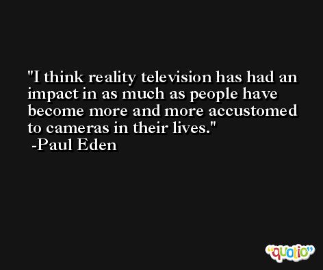 I think reality television has had an impact in as much as people have become more and more accustomed to cameras in their lives. -Paul Eden