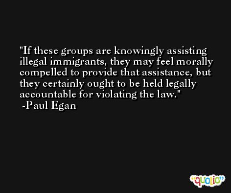 If these groups are knowingly assisting illegal immigrants, they may feel morally compelled to provide that assistance, but they certainly ought to be held legally accountable for violating the law. -Paul Egan