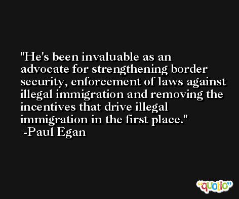 He's been invaluable as an advocate for strengthening border security, enforcement of laws against illegal immigration and removing the incentives that drive illegal immigration in the first place. -Paul Egan