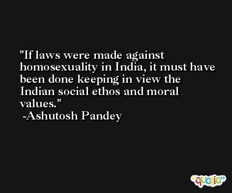 If laws were made against homosexuality in India, it must have been done keeping in view the Indian social ethos and moral values. -Ashutosh Pandey