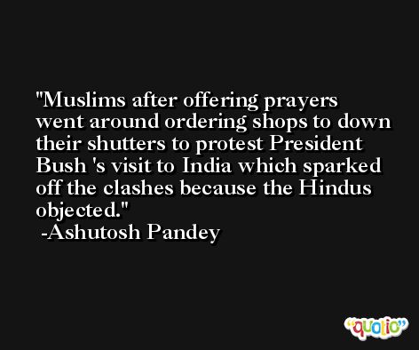 Muslims after offering prayers went around ordering shops to down their shutters to protest President Bush 's visit to India which sparked off the clashes because the Hindus objected. -Ashutosh Pandey