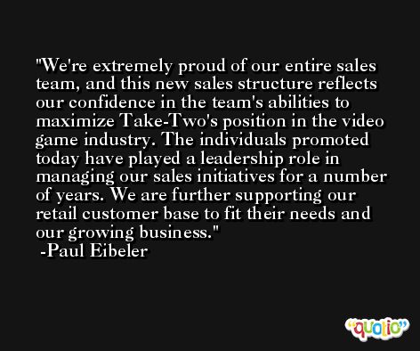 We're extremely proud of our entire sales team, and this new sales structure reflects our confidence in the team's abilities to maximize Take-Two's position in the video game industry. The individuals promoted today have played a leadership role in managing our sales initiatives for a number of years. We are further supporting our retail customer base to fit their needs and our growing business. -Paul Eibeler