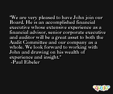We are very pleased to have John join our Board. He is an accomplished financial executive whose extensive experience as a financial advisor, senior corporate executive and auditor will be a great asset to both the Audit Committee and our company as a whole. We look forward to working with John and drawing on his wealth of experience and insight. -Paul Eibeler