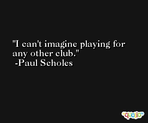 I can't imagine playing for any other club. -Paul Scholes