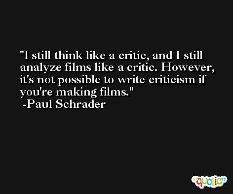 I still think like a critic, and I still analyze films like a critic. However, it's not possible to write criticism if you're making films. -Paul Schrader