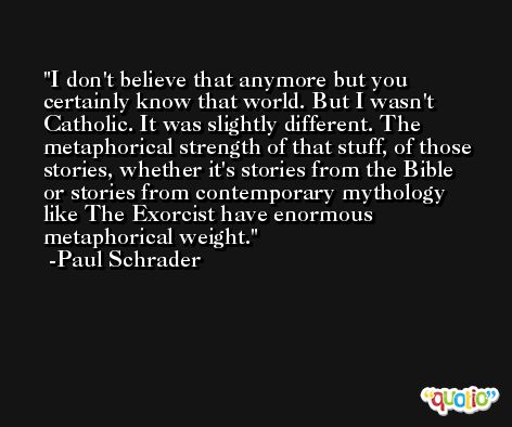 I don't believe that anymore but you certainly know that world. But I wasn't Catholic. It was slightly different. The metaphorical strength of that stuff, of those stories, whether it's stories from the Bible or stories from contemporary mythology like The Exorcist have enormous metaphorical weight. -Paul Schrader