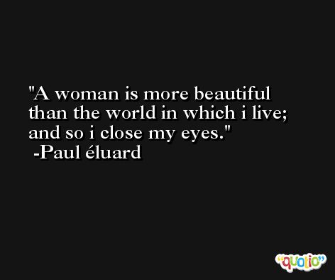 A woman is more beautiful than the world in which i live; and so i close my eyes. -Paul éluard