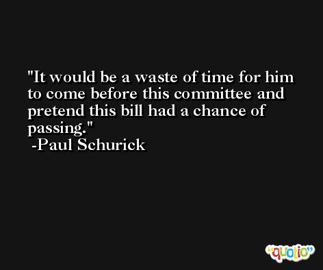 It would be a waste of time for him to come before this committee and pretend this bill had a chance of passing. -Paul Schurick