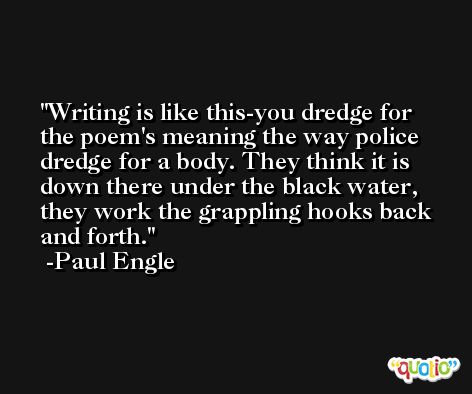 Writing is like this-you dredge for the poem's meaning the way police dredge for a body. They think it is down there under the black water, they work the grappling hooks back and forth. -Paul Engle