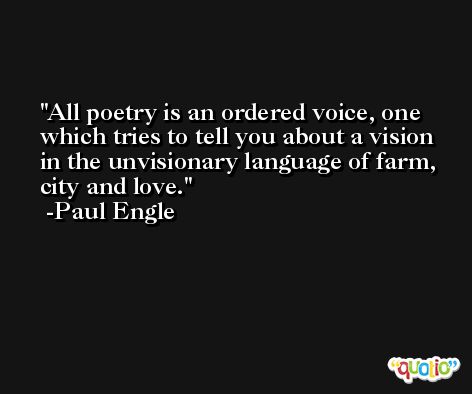 All poetry is an ordered voice, one which tries to tell you about a vision in the unvisionary language of farm, city and love. -Paul Engle
