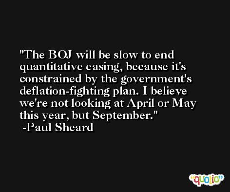 The BOJ will be slow to end quantitative easing, because it's constrained by the government's deflation-fighting plan. I believe we're not looking at April or May this year, but September. -Paul Sheard