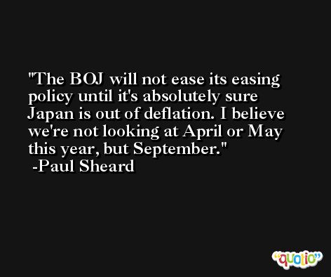 The BOJ will not ease its easing policy until it's absolutely sure Japan is out of deflation. I believe we're not looking at April or May this year, but September. -Paul Sheard