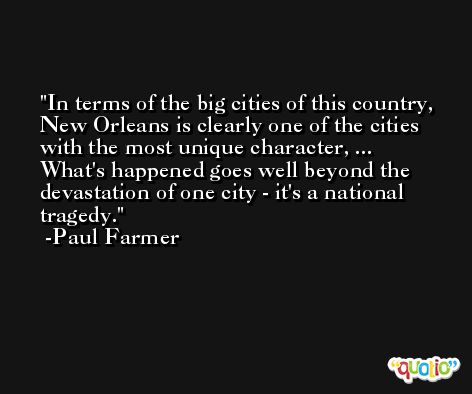 In terms of the big cities of this country, New Orleans is clearly one of the cities with the most unique character, ... What's happened goes well beyond the devastation of one city - it's a national tragedy. -Paul Farmer