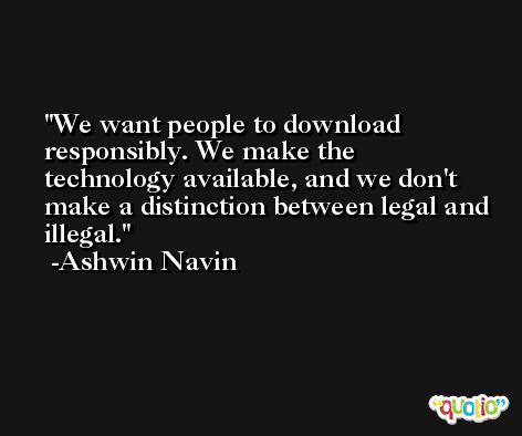 We want people to download responsibly. We make the technology available, and we don't make a distinction between legal and illegal. -Ashwin Navin