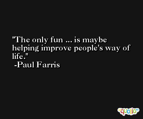 The only fun ... is maybe helping improve people's way of life. -Paul Farris