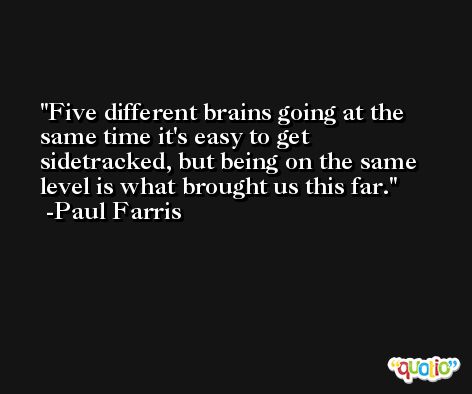 Five different brains going at the same time it's easy to get sidetracked, but being on the same level is what brought us this far. -Paul Farris