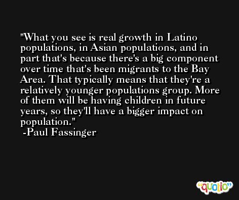 What you see is real growth in Latino populations, in Asian populations, and in part that's because there's a big component over time that's been migrants to the Bay Area. That typically means that they're a relatively younger populations group. More of them will be having children in future years, so they'll have a bigger impact on population. -Paul Fassinger