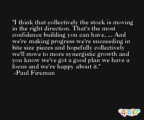 I think that collectively the stock is moving in the right direction. That's the most confidence building you can have, ... And we're making progress we're succeeding in bite size pieces and hopefully collectively we'll move to more synergistic growth and you know we've got a good plan we have a focus and we're happy about it. -Paul Fireman